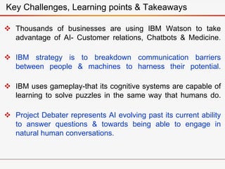  Thousands of businesses are using IBM Watson to take
advantage of AI- Customer relations, Chatbots & Medicine.
 IBM strategy is to breakdown communication barriers
between people & machines to harness their potential.
 IBM uses gameplay-that its cognitive systems are capable of
learning to solve puzzles in the same way that humans do.
 Project Debater represents AI evolving past its current ability
to answer questions & towards being able to engage in
natural human conversations.
Key Challenges, Learning points & Takeaways
 