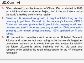  Often referred to as the Amazon of China, JD.com started in 1998
as a brick-and-mortar store in Beijing, but it has aspirations to be
the world’s leading e-commerce retailer.
 Based on its tremendous growth, it might not take long for the
company to get there. Richard Liu, the company’s founder, CEO &
Chairman has even gone so far to predict his company won’t need
humans and said “I hope my company would be 100% automation
someday…no human beings anymore, 100% operated by AI and
robots.”
 JD.com and its competitors such as Amazon, Alphabet, Tencent,
Alibaba and more are not only racing to be the world's largest e-
commerce business but to create the operating system for retail in
the future. JD.com is driving business with AI, big data, and
robotics while building the retail infrastructure for the 4th industrial
revolution
JD.Com - AI
 