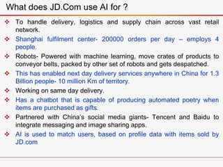  To handle delivery, logistics and supply chain across vast retail
network.
 Shanghai fulfilment center- 200000 orders per day – employs 4
people.
 Robots- Powered with machine learning, move crates of products to
conveyor belts, packed by other set of robots and gets despatched.
 This has enabled next day delivery services anywhere in China for 1.3
Billion people- 10 million Km of territory.
 Working on same day delivery.
 Has a chatbot that is capable of producing automated poetry when
items are purchased as gifts.
 Partnered with China’s social media giants- Tencent and Baidu to
integrate messaging and image sharing apps.
 AI is used to match users, based on profile data with items sold by
JD.com
What does JD.Com use AI for ?
 