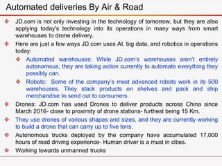  JD.com is not only investing in the technology of tomorrow, but they are also
applying today's technology into its operations in many ways from smart
warehouses to drone delivery.
 Here are just a few ways JD.com uses AI, big data, and robotics in operations
today:
 Automated warehouses: While JD.com’s warehouses aren’t entirely
autonomous, they are taking action currently to automate everything they
possibly can.
 Robots: Some of the company’s most advanced robots work in its 500
warehouses. They stack products on shelves and pack and ship
merchandise to send out to consumers.
 Drones: JD.com has used Drones to deliver products across China since
March 2016- close to proximity of drone stations- furthest being 15 Km.
 They use drones of various shapes and sizes, and they are currently working
to build a drone that can carry up to five tons.
 Autonomous trucks deployed by the company have accumulated 17,000
hours of road driving experience- Human driver is a must in cities.
 Working towards unmanned trucks
Automated deliveries By Air & Road
 