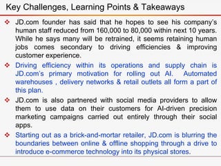  JD.com founder has said that he hopes to see his company’s
human staff reduced from 160,000 to 80,000 within next 10 years.
While he says many will be retrained, it seems retaining human
jobs comes secondary to driving efficiencies & improving
customer experience.
 Driving efficiency within its operations and supply chain is
JD.com’s primary motivation for rolling out AI. Automated
warehouses , delivery networks & retail outlets all form a part of
this plan.
 JD.com is also partnered with social media providers to allow
them to use data on their customers for AI-driven precision
marketing campaigns carried out entirely through their social
apps.
 Starting out as a brick-and-mortar retailer, JD.com is blurring the
boundaries between online & offline shopping through a drive to
introduce e-commerce technology into its physical stores.
Key Challenges, Learning Points & Takeaways
 