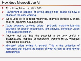  AI tools contained in Office 365.
 PowerPoint is capable of giving design tips based on how it
observes the user working.
 Work uses AI to suggest meanings, alternate phrases & check
spelling, grammar & punctuation.
 Azure cognitive services offers “ pre-built” machine learning
solutions for speech recognition, text analysis, computer vision
& language translation.
 Another tool that has the potential to be very useful is
Sketch2Code- capable of generating working HTML websites
from simple sketches.
 Microsoft offers online AI school. This is the collection of
resources that covers the basics of what AI can do and how to
start using it.
How does Microsoft use AI
 