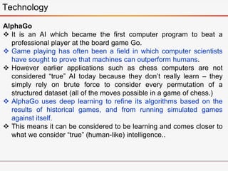 Technology
AlphaGo
 It is an AI which became the first computer program to beat a
professional player at the board game Go.
 Game playing has often been a field in which computer scientists
have sought to prove that machines can outperform humans.
 However earlier applications such as chess computers are not
considered “true” AI today because they don’t really learn – they
simply rely on brute force to consider every permutation of a
structured dataset (all of the moves possible in a game of chess.)
 AlphaGo uses deep learning to refine its algorithms based on the
results of historical games, and from running simulated games
against itself.
 This means it can be considered to be learning and comes closer to
what we consider “true” (human-like) intelligence..
 