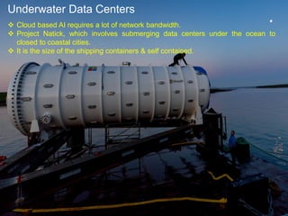 Underwater Data Centers
 Cloud based AI requires a lot of network bandwidth.
 Project Natick, which involves submerging data centers under the ocean to
closed to coastal cities.
 It is the size of the shipping containers & self contained.
 