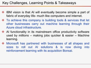  IBM vision is that AI will eventually become simple a part of
fabric of everyday life- much like computers and internet.
 To achieve this company is building tools & services that let
other businesses carry out machine learning through their
Azure cloud infrastructure.
 AI functionality in its mainstream office productivity software
used by millions – making jobs quicker & easier – Machine
learning.
 Microsoft has partnered with businesses of all shapes and
sizes to roll out AI solutions & is now diving into
reinforcement learning with its acquisition Bonsai.
Key Challenges, Learning Points & Takeaways
 