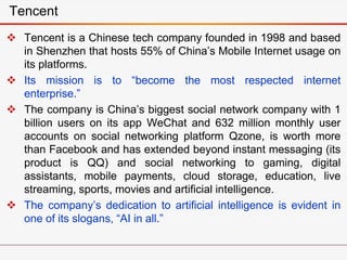  Tencent is a Chinese tech company founded in 1998 and based
in Shenzhen that hosts 55% of China’s Mobile Internet usage on
its platforms.
 Its mission is to “become the most respected internet
enterprise.”
 The company is China’s biggest social network company with 1
billion users on its app WeChat and 632 million monthly user
accounts on social networking platform Qzone, is worth more
than Facebook and has extended beyond instant messaging (its
product is QQ) and social networking to gaming, digital
assistants, mobile payments, cloud storage, education, live
streaming, sports, movies and artificial intelligence.
 The company’s dedication to artificial intelligence is evident in
one of its slogans, “AI in all.”
Tencent
 