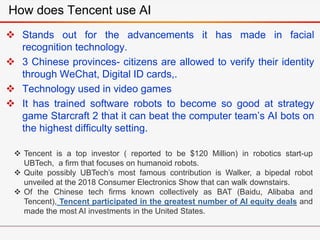  Stands out for the advancements it has made in facial
recognition technology.
 3 Chinese provinces- citizens are allowed to verify their identity
through WeChat, Digital ID cards,.
 Technology used in video games
 It has trained software robots to become so good at strategy
game Starcraft 2 that it can beat the computer team’s AI bots on
the highest difficulty setting.
How does Tencent use AI
 Tencent is a top investor ( reported to be $120 Million) in robotics start-up
UBTech, a firm that focuses on humanoid robots.
 Quite possibly UBTech’s most famous contribution is Walker, a bipedal robot
unveiled at the 2018 Consumer Electronics Show that can walk downstairs.
 Of the Chinese tech firms known collectively as BAT (Baidu, Alibaba and
Tencent), Tencent participated in the greatest number of AI equity deals and
made the most AI investments in the United States.
 