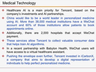  Healthcare AI is a main priority for Tencent, based on the
company’s investments and AI partnerships.
 China would like to be a world leader in personalized medicine
using AI. More than 38,000 medical institutions have a WeChat
account and 60% of those institutions allow patients to book
appointments online.
 Additionally, there are 2,000 hospitals that accept WeChat
payment.
 These services allow Tencent to collect valuable consumer data
that helps train AI algorithms.
 In a recent partnership with Babylon Health, WeChat users will
have access to a virtual healthcare assistant.
 Pushing the envelope even further, Tencent invested in iCarbonX,
a company that aims to develop a digital representation of
individuals to help perfect personalized medicine.
Medical Technology
 