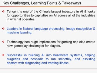  Tencent is one of the China’s largest investors in AI & looks
for opportunities to capitalize on AI across all of the industries
in which it operates.
 Leaders in Natural language processing, image recognition &
machine learning.
 Technology has huge implications for gaming and also create
new gameplay challenges for players.
 Successful in building AI into healthcare systems, helping
surgeries and hospitals to run smoothly, and assisting
doctors with diagnosing and treating illness.
Key Challenges, Learning Points & Takeaways
 