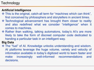 Technology
Artificial Intelligence
 This is the original, catch-all term for “machines which can think”,
first conceived by philosophers and storytellers in ancient times.
 Technological advancement has brought them closer to reality
and also redefined what we consider “intelligence” when it
comes to machines.
 Rather than walking, talking automatons, today’s AI’s are more
likely to take the form of discreet computer code dedicated to
handing a particular task in an intelligent way.
Big Data
 The “fuel” of AI. Knowledge unlocks understanding and wisdom.
AI platforms leverage the huge volume, variety and velocity of
information available in today’s digitized world to learn faster and
make increasingly well-informed recommendations and
decisions.
 