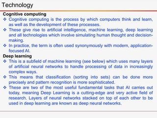 Technology
Cognitive computing
 Cognitive computing is the process by which computers think and learn,
as well as the development of these processes.
 These give rise to artificial intelligence, machine learning, deep learning
and all technologies which involve simulating human thought and decision-
making.
 In practice, the term is often used synonymously with modern, application-
focused AI.
Deep learning
 This is a subfield of machine learning (see below) which uses many layers
of artificial neural networks to handle processing of data in increasingly
complex ways.
 This means that classification (sorting into sets) can be done more
precisely and pattern recognition is more sophisticated.
 These are two of the most useful fundamental tasks that AI carries out
today, meaning Deep Learning is a cutting-edge and very active field of
research. Layers of neural networks stacked on top of each other to be
used in deep learning are known as deep neural networks.
 