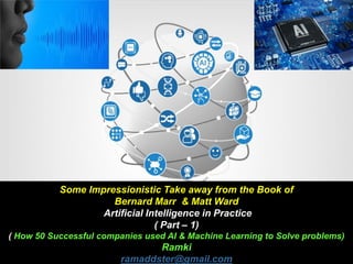 Some Impressionistic Take away from the Book of
Bernard Marr & Matt Ward
Artificial Intelligence in Practice
( Part – 1)
( How 50 Successful companies used AI & Machine Learning to Solve problems)
Ramki
ramaddster@gmail.com
 
