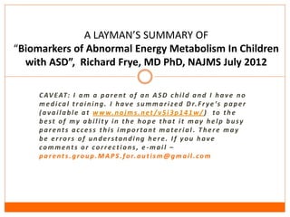 A LAYMAN’S SUMMARY OF
“Biomarkers of Abnormal Energy Metabolism In Children
  with ASD”, Richard Frye, MD PhD, NAJMS July 2012

     C AV E AT: I a m a p a r e n t o f a n A S D c h i l d a n d I h a v e n o
     m e d i c a l t r a i n i n g . I h a v e s u m m a r i z e d D r. F r y e ’s p a p e r
     ( a v a i l a b l e a t w w w. n a j m s . n e t / v 5 i 3 p 1 4 1 w / ) to t h e
     best of my ability in the hope that it may help busy
     parents access this important material. There may
     be errors of understanding here. If you have
     comments or corrections, e-mail –
     p a r e n t s . g r o u p . M A P S . f o r. a u t i s m @ g m a i l . c o m
 