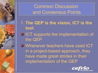 Common Discussion  and Consensus Points 1.  The QEP is the vision, ICT is the tool   ICT supports the implementation of the QEP Whenever teachers have used ICT in a project-based approach, they have made great strides in their implementation of the QEP   