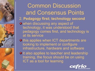 Common Discussion  and Consensus Points 2.  Pedagogy first; technology second   when discussing any aspect of technology, it was understood that pedagogy comes first, and technology is at its service this applies when ICT departments are looking to implement or configure infrastructure, hardware and software it also applies to teacher and leadership training, the focus should be on using ICT as a tool for learning 