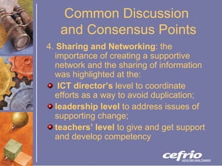 Common Discussion  and Consensus Points 4.  Sharing and Networking :  the importance of creating a supportive network and the sharing of information was highlighted at the: ICT director’s  level to coordinate efforts as a way to avoid duplication;  leadership level  to address issues of supporting change;  teachers’ level  to give and get support and develop competency 