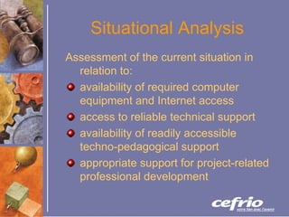 Situational Analysis Assessment of the current situation in relation to: availability of required computer equipment and Internet access access to reliable technical support availability of readily accessible techno-pedagogical support appropriate support for project-related professional development 