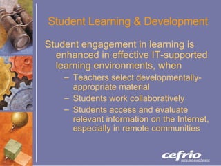 Student Learning & Development Student engagement in learning is enhanced in effective IT-supported learning environments, when Teachers select developmentally-appropriate material Students work collaboratively  Students access and evaluate relevant information on the Internet, especially in remote communities  