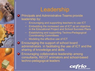 Leadership Principals and Administrative Teams provide leadership by: Encouraging and supporting teachers to use ICT Embedding the increased use of ICT as an objective in the Educational Project and School Success Plans Establishing and supporting Techno-Pedagogical Coordinating Committees Modeling the effective use of ICT Encouraging the support of school board administrators  in facilitating the use of ICT and the sharing of knowledge and skills Encouraging collaborative leadership among consultants, RECIT animators and school-based techno-pedagogical leaders 