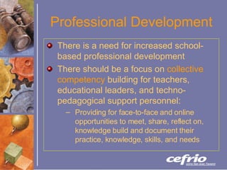 Professional Development There is a need for increased school-based professional development There should be a focus on  collective competency  building for teachers, educational leaders, and techno-pedagogical support personnel: Providing for face-to-face and online opportunities to meet, share, reflect on, knowledge build and document their practice, knowledge, skills, and needs 