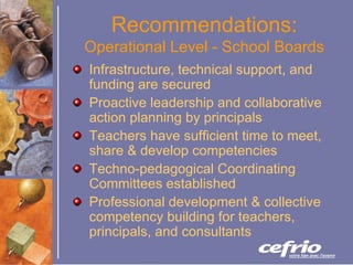 Recommendations:  Operational Level - School Boards Infrastructure, technical support, and funding are secured Proactive leadership and collaborative action planning by principals Teachers have sufficient time to meet, share & develop competencies Techno-pedagogical Coordinating Committees established Professional development & collective competency building for teachers, principals, and consultants 