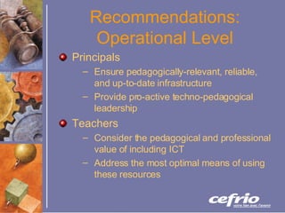 Recommendations: Operational Level Principals Ensure pedagogically-relevant, reliable, and up-to-date infrastructure Provide pro-active techno-pedagogical leadership Teachers Consider the pedagogical and professional value of including ICT Address the most optimal means of using these resources 