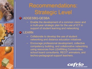 Recommendations: Strategic Level ADGESBQ-QESBA Enable the development of a common vision and a multi-year strategic plan for the use of ICT in support of student learning and networking LEARN Collaborate to develop the use of student networking and distance education initiatives Encourage professional development, collective competency building, and collaborative networking using resources from LEARNing Communities, school board consultants, RECIT animators, and techno-pedagogical support teachers. 