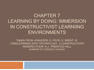 Chapter 7 LEARNING BY DOING: IMMERSION IN CONSTRUCTIVIST LEARNIING ENVIRONMENTSTaken from Jonassen, D. Pecr, K. Brent, W. (1999)Learning with technology.  A constructivist perspectivew. N.J : prentice hallsummary by Consuelo cedano 