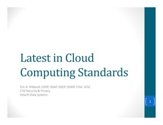 Latest in Cloud
Computing Standards
Eric A. Hibbard, CISSP, ISSAP, ISSEP, ISSMP, CISA, SCSE
CTO Security & Privacy
Hitachi Data systems

                                                          1
 
