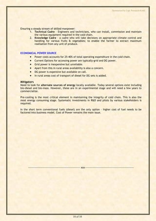 Summarised by Capt. Pawanexh Kohli




Ensuring a steady stream of skilled manpower:
        1. Technical Cadre – Engineers and technicians, who can install, commission and maintain
            the various equipment required in the cold chain.
        2. Knowledge Cadre – a cadre who will take decisions on appropriate climate control and
            handling for various fruits & vegetables; to enable the farmer to extract maximum
            realisation from any unit of produce.


ECONOMICAL POWER SOURCE
      Power costs accounts for 25-40% of total operating expenditure in the cold chain.
      Current Options for accessing power are typically-grid and DG power.
      Grid power is inexpensive but unreliable.




                                                                                           i
                                                                                         hl
      Apart from this in rural areas availability is also a concern.
      DG power is expensive but available on call.




                                                                              Ko
      In rural areas cost of transport of diesel for DG sets is added.

Mitigators
Need to look for alternate sources of energy locally available. Today several options exist including




                                                                      h
bio-diesel and bio-mass. However, these are in an experimental stage and will need a few years to
commercialize.
                                                            ex
Pre-cooling is the most critical element in maintaining the integrity of cold chain. This is also the
most energy consuming stage. Systematic investments in R&D and pilots by various stakeholders is
                                                  an
required.

In the short term conventional fuels (diesel) are the only option – higher cost of fuel needs to be
                                           w

factored into business model. Cost of Power remains the main issue.
                                Pa
                        t.
        ap
       C
by




      ------------------------------------------------------ xxx---------------------------------------------------




                                                    10 of 10
 