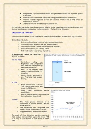 Summarised by Capt. Pawanexh Kohli




                        No significant capacity addition in cold storage to keep up with the explosive growth
                         in economy.
                        Horticultural business model tutors evacuating produce daily to closest mandi.
                        Financial viability impacted by lack of sustained revenue due to high levels of
                         seasonality of produce.
                        Grid Power failures effect fresh produce shelf life.

Yet countries in a similar state of development & facing similar issues have overcome and transformed
themselves into strong horticulture trading economies – Thailand, Peru, Chile, etc.

CASE STUDY OF THAILAND

Thailand’s exports about 30 fruit types and in 2004 horticulture exports totalled about US$ 1.5 Billion.




                                                                                    i
                                                                                  hl
Similarities with India:
           Unorganised traditional (wet) markets continue to dominate.




                                                                         Ko
           Strong dichotomy between rural and urban populace.
           Similarity of tropical climate and geographical topology.
           Similarities in eating and culinary habits.
           Rich biodiversity, wide variety of produce.



                                                                   h
HORTICULTURE TRADE IN THAILAND -
RECENT HISTORY:
                                                           ex
                                                   an
Till mid 1990’s-
           Horticulture      selling    was
              fragmented and unorganized
                                              w

              with over 90% flowing through
              wet markets (mandis).
                                     Pa



           Only 11% of shoppers used
              modern retail formats for F&V
              shopping.
           Modern formats accounted for
                              t.




              only 7% of total fresh produce
              trading.
        ap




In 1996-
                      Royal Ahold started a JV with
       C




                       The Central Retail Corp. and
                       setup the TOPS chain.
                      World     Fresh     Distribution Centre
by




                       established.
                      Flow of fresh produce from this centre
                       to retail outlets streamlined.

In 1999-
                  Thai Fresh project initiated by a
                   consortium of Golden Exotics, Holland
                   and KLM Cargo.
                  This established first integrated cold
                   supply chain & modern farm practises.
                  Triggered distinct escalation in exports.

The result of these initiatives was the exports of
fresh produce increased from approx 1.3 mkg in 1998
to 4.6mkg in 2004.exports in 2006 stood at 11mn
tons.


                                                     3 of 10
 