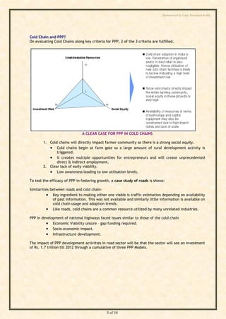 Summarised by Capt. Pawanexh Kohli




Cold Chain and PPP?
On evaluating Cold Chains along key criteria for PPP, 2 of the 3 criteria are fulfilled.




                                                                                i
                                                                              hl
                                                                    Ko
                                                             h
                                                     ex
                                A CLEAR CASE FOR PPP IN COLD CHAINS

        1. Cold chains will directly impact farmer community so there is a strong social equity.
                                            an
            Cold chains begin at farm gate so a large amount of rural development activity is
               triggered.
            It creates multiple opportunities for entrepreneurs and will create unprecedented
                                       w

               direct & indirect employment.
        2. Clear lack of early viability.
                             Pa



            Low awareness leading to low utilisation levels.
To test the efficacy of PPP in fostering growth, a case study of roads is shows:

Similarities between roads and cold chain-
                      t.




           Key ingredient to making either one viable is traffic estimation depending on availability
         ap




              of past information. This was not available and similarly little information is available on
              cold chain usage and adoption trends.
           Like roads, cold chains are a common resource utilized by many unrelated industries.
        C




PPP in development of national highways faced issues similar to those of the cold chain
          Economic Viability unsure – gap funding required.
by




          Socio-economic impact.
          Infrastructure development.
The impact of PPP development activities in road sector will be that the sector will see an investment
of Rs. 1.7 trillion till 2012 through a cumulative of three PPP Models.




                                               5 of 10
 