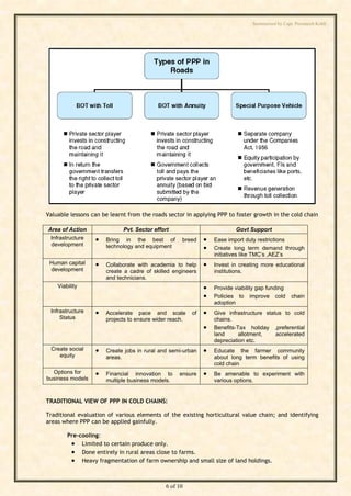 Summarised by Capt. Pawanexh Kohli




                                                                               i
                                                                             hl
                                                                   Ko
                                                             h
                                                   ex
Valuable lessons can be learnt from the roads sector in applying PPP to foster growth in the cold chain
                                           an
Area of Action               Pvt. Sector effort                          Govt Support
 Infrastructure      Bring in the best of         breed        Ease import duty restrictions
 development          technology and equipment                  Create long term demand through
                                     w

                                                                 initiatives like TMC’s ,AEZ’s
 Human capital       Collaborate with academia to help         Invest in creating more educational
                            Pa



 development          create a cadre of skilled engineers        institutions.
                      and technicians.
    Viability                                                   Provide viability gap funding
                                                             
                      t.




                                                                 Policies to improve cold        chain
                                                                 adoption
         ap




 Infrastructure      Accelerate pace and scale         of      Give infrastructure status to cold
     Status           projects to ensure wider reach.            chains.
                                                                Benefits-Tax holiday ,preferential
        C




                                                                 land      allotment,    accelerated
                                                                 depreciation etc.
 Create social
by




                     Create jobs in rural and semi-urban       Educate the farmer community
    equity            areas.                                     about long term benefits of using
                                                                 cold chain
  Options for        Financial innovation to     ensure        Be amenable to experiment with
business models       multiple business models.                  various options.


TRADITIONAL VIEW OF PPP IN COLD CHAINS:

Traditional evaluation of various elements of the existing horticultural value chain; and identifying
areas where PPP can be applied gainfully.

        Pre-cooling:
          Limited to certain produce only.
          Done entirely in rural areas close to farms.
          Heavy fragmentation of farm ownership and small size of land holdings.


                                             6 of 10
 