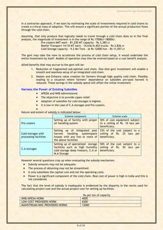 Summarised by Capt. Pawanexh Kohli




In a contrarian approach, if we start by estimating the scale of investments required in cold chains to
create a critical mass of adoption. This will ensure a significant portion of the annual production flows
through the cold chain.

Assuming, that only produce that logically needs to travel through a cold chain does so in the final
analysis, the magnitude of investment is in the range of Rs.17000cr-18000cr.
                Pre-coolers 6MT each – 81,250 MT capacity – Rs 3,385 cr
                Reefer Transport 14/10 MT each – 14,636/6,403 trucks – Rs 2,836 cr
                Cold Storage capacity – 9.2 Mn Tons – at Rs 12000/ton – Rs 11,057 cr

The govt may take the view to accelerate the process of cold chain setup, it would undertake the
entire investment by itself. Models of operation may then be evolved based on a cost benefit analysis.

Allied benefits that may accrue to the govt will be-




                                                                                 i
        1. Reduction of fragmented sub-optimal cold chain. One shot govt investment will enable a




                                                                               hl
           smooth and seamless setup of an integrated cold chain.




                                                                     Ko
        2. Hasten and Enhance value creation for farmers through high quality cold chain. Possibly
           leading to a situation where farmers’ dependence on subsidies pre/post harvest is
           reduced. These savings in the subsidy spend will offset the initial investment

Harness the Power of Existing Subsidies




                                                              h
                 APEDA and NHB Administered.
              
              
                                                       ex
                  The objective is to provide capex relief.
                  Adoption of subsidies for cold storages is highest.
                 It is low in the case of C.A storages and Pre-coolers.
                                             an
              
Nature and extent of subsidy is indicated below:
                                        w

                                     Scheme component                         Scheme scale
                            Setting up of facility with proper     50% of cost    equipment subject
                              Pa



Pre coolers                 air handling system                    to a ceiling   of Rs. 10 lacs per
                                                                   beneficiary.
                            Setting up of integrated post          25% of the     cost subject to a
Cold storages with          harvest    handling    system(pack     ceiling of     Rs. 25 lacs per
                        t.




processing facilities       houses with any two or more of         beneficiary.
                            the above facilities
         ap




                            Setting up of specialized storage      50% of the cost subject to a
                            facilities such as high humidity       ceiling of Rs. 50 lacs per
C.A storages
                            cold storage deep freezers, C.A or     beneficiary.
        C




                            M.A Storage

However several questions crop up when evaluating the subsidy mechanism.
by




  Subsidy amounts may not be adequate.
  The process of obtaining may not be streamlined.
  It only subsidises the capital cost and not the operating costs.
  Power is a significant component of the cold chain. Real cost of power is high in India and this is
    not considered.

The fact that the level of subsidy is inadequate is evidenced by the disparity in the norms used for
calculating project cost and the actual project cost for setting up facilities.

                                                     Rs.per ton of capacity
NHB/APEDA NORM                                      4000
LOW COST PROVIDERS NORM                             6500
MAINSTREAM/MNC PROVIDERS NORMS                      12000




                                                8 of 10
 