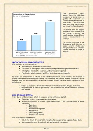 Summarised by Capt. Pawanexh Kohli




                                                                        The      inadequate      capex
                                                                       support force the cold chain
                                                                       operators to compromise on
                                                                       quality of equipment and
                                                                       facility leading to creation of
                                                                       substandard      infrastructure,
                                                                       poor operating performance
                                                                       and hence inefficient output.

                                                                       The subsidy does not support
                                                                       integrated cold chain facilities
                                                                       like reefer transport and
                                                                       mobile cooling vans and hence
                                                                       needs     improvements        in




                                                                            i
                                                                       coverage.




                                                                          hl
                                                                       The subsidy structure is one




                                                                 Ko
                                                                       dimensional and attempts to
                                                                       create several single cold
                                                                       storages rather than a modern
                                                                       facility providing a range of
                                                                       services.




                                                           h
                                                   ex
                                          an
INNOVATIVE RURAL FINANCING MODELS
Why are financial models required-
          Setup Requires heavy capital investments.
                                     w


          Low traffic in initial phase until awareness and proof of concept increases traffic
                           Pa



          Initial phase may last for uncertain/undetermined time period.
          Fixed costs – salaries, power, AMC fees –to be incurred continuously.
To enable the entrepreneur to setup & to insulate from the initial losses inherent, it is essential to
                     t.




provide some extent of viability gap funding. Since subsidies and funding is being channelled through
NABARD, RRBs etc, viability funding can also be extended through the same. Financing agencies must
        ap




do following-

         1. Create an objective, effective mechanism for merit assessment. Project evaluation.
       C




         2. Provide Capital & Viability gap funding – 50% of capital cost and accumulated losses for
            first 5 years.
by




LACK OF HUMAN CAPITAL
A Key Gap in cold chain space is lack of adequate & relevant human capital.
         Cold chain involves a complex chain of activities.
         Multiple complexities in human capital development. Cold chain expertise & Skilled
             manpower -
                   o Operators.
                   o Technicians.
                   o Maintenance engineers.
                   o Agri-experts.
                   o HACCP compliance.
                   o Logisitcs & Transport

Two issues need to be addressed-
          A lack of a steady stream of skilled people who manage various aspects of cold chain.
          A disconnect between desired skill-sets and academic curriculum.


                                            9 of 10
 