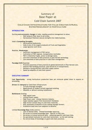 Summarised by Capt. Pawanexh Kohli




                                          Summary of
                                       Base Paper at
                                Cold Chain Summit 2007
        Cold Chain Infrastructure for Value Creation & Rural
                 Entrepreneurship in Horticulture

INTRODUCTION

Exciting socio-economic changes in India, needing sensitive management to allow:
            o Well being to filter down to all strata.




                                                                              i
            o Harnessing of National natural strengths into viable business.




                                                                            hl
India’s Compelling Strengths:




                                                                  Ko
           o Horticultural biodiversity.
           o India is one of the largest producers of Fruits and Vegetables.
           o Large Agrarian work force.

Realities, Weaknesses:




                                                            h
            o Inefficient management of F&V sector.
            o Cultivation of F&V regional, transportation inevitable.
                                                    ex
            o F&V is inherently fragile, prone to damage easily.
            o Low level awareness of best practices in post harvest technology.
            o Low awareness of best practices in cold chain management.
                                           an
Paradigm Shift   Essential:
          o      Promote awareness of best practices & global benchmarks in Post Harvest care.
                                     w

          o      Improve F&V handling practices- post harvest & in transportation.
          o      Develop a strong efficient cold chain supply system.
                            Pa



          o      Speed up adoption of cold chain system.


EXECUTIVE SUMMARY
                      t.




Lost Opportunity – strong horticulture production base yet miniscule global share in exports or
        ap




processing.

Drivers for demand for Cold Chain infrastructure:
       C




            o To Fully leverage strengths.
            o Rapid growth of modern format organized retailing.
            o Obsolete or defunct existing installations.
by




Bottlenecks Existing:
           o High capital costs
           o Limited Power supply.
           o High Power costs – energy intensive industry.
           o Capex Subsidy support from Government Outdated.
           o High excise/customs duty on cold chain materials.
           o Poor awareness of benefits of pre-cooling amongst farmers.
           o Prohibitive lead time from adoption to benefits.

Limited Knowledge Base (India-centric):
           o Lack of Domain Skills – limited knowledge resources.
           o No access to trained knowledge base – specific to F&V care.
           o No access to trained technical skills – sustaining specific cold chain links.
           o No specialized institutes for cold chain technicians – on the job training.
           o No central body of knowledge on good cold chain practices.




                                             1 of 10
 
