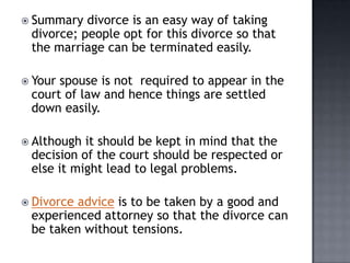  Summary  divorce is an easy way of taking
 divorce; people opt for this divorce so that
 the marriage can be terminated easily.

 Yourspouse is not required to appear in the
 court of law and hence things are settled
 down easily.

 Although it should be kept in mind that the
 decision of the court should be respected or
 else it might lead to legal problems.

 Divorceadvice is to be taken by a good and
 experienced attorney so that the divorce can
 be taken without tensions.
 