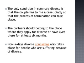  Theonly condition in summary divorce is
 that the couple has to file a case jointly so
 that the process of termination can take
 place.

 Thepartners should belong to the place
 where they apply for divorce or have lived
 there for at least six months.

 Now-a-days divorce counseling also takes
 place for people who are suffering because
 of divorce.
 