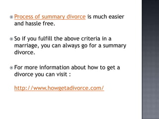  Process
        of summary divorce is much easier
 and hassle free.

 Soif you fulfill the above criteria in a
 marriage, you can always go for a summary
 divorce.

 Formore information about how to get a
 divorce you can visit :

 http://www.howgetadivorce.com/
 