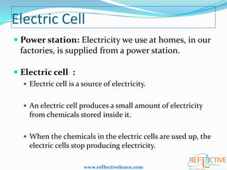 Electric Cell
 Power station: Electricity we use at homes, in our
factories, is supplied from a power station.
 Electric cell :
 Electric cell is a source of electricity.

 An electric cell produces a small amount of electricity

from chemicals stored inside it.
 When the chemicals in the electric cells are used up, the

electric cells stop producing electricity.
www.reflectivelearn.com

 