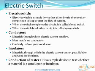 Electric Switch
 Electric switch:
 Electric switch is a simple device that either breaks the circuit or

completes it to stop or start the flow of current.
 When the switch completes the circuit, it is called closed switch.
 When the switch breaks the circuit, it is called open switch.

 Conductors
 Materials through which electric current can flow.

 Most metals are conductors.
 Our body is also a good conductor.

 Insulators
 Materials, through which the electric current cannot pass. Rubber

and wood are insulator.

 Conduction of tester : It is a simple device to test whether

a material is a conductor or insulator.
www.reflectivelearn.com

 