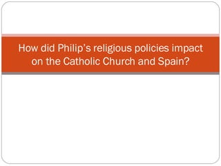 How did Philip’s religious policies impact on the Catholic Church and Spain? 