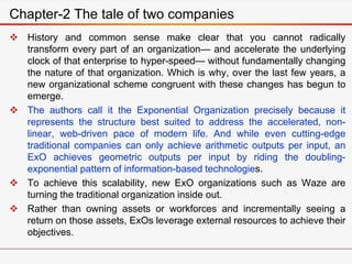  History and common sense make clear that you cannot radically
transform every part of an organization— and accelerate the underlying
clock of that enterprise to hyper-speed— without fundamentally changing
the nature of that organization. Which is why, over the last few years, a
new organizational scheme congruent with these changes has begun to
emerge.
 The authors call it the Exponential Organization precisely because it
represents the structure best suited to address the accelerated, non-
linear, web-driven pace of modern life. And while even cutting-edge
traditional companies can only achieve arithmetic outputs per input, an
ExO achieves geometric outputs per input by riding the doubling-
exponential pattern of information-based technologies.
 To achieve this scalability, new ExO organizations such as Waze are
turning the traditional organization inside out.
 Rather than owning assets or workforces and incrementally seeing a
return on those assets, ExOs leverage external resources to achieve their
objectives.
Chapter-2 The tale of two companies
 