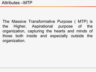The Massive Transformative Purpose ( MTP) is
the Higher, Aspirational purpose of the
organization, capturing the hearts and minds of
those both inside and especially outside the
organization.
Attributes –MTP
 