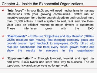  “Interfaces” – In your ExO, you will need mechanisms to manage
interactions with your growing communities. Netflix ran an
incentive program for a better search algorithm and received more
than 51,000 entries. It built a system to sort, rank and rate them.
Uber uses an efficient method to match drivers to customers.
These interfaces grow with the ExO.
 “Dashboards” – ExOs use “Objectives and Key Results” (OKRs).
OKRs measure fast moving, fast-changing company goals and
provide crucial, rapid feedback to employees. OKRs roll up into
real-time dashboards that track every critical growth metric and
show the results to everyone in the organization.
 “Experimentation” – Through low-cost, low-risk and rapid trial
and error, ExOs tweak and learn their way to success. The old
top-down, risk-avoidance ways no longer work.
Chapter 4- Inside the Exponential Organizations
 
