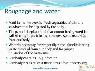Roughage and water
 Food items like cereals, fresh vegetables , fruits and
salads cannot be digested by the body.
 The part of the plant food that cannot be digested is
called roughage. It helps to remove waste materials
from our body.
 Water is necessary for proper digestion, for eliminating
waste material from our body and for proper
utilisation of the nutrients.
 Our body contains 2/3 of water.
 Our body needs at least three litres of water every day.
www.reflectivelearn.com
 