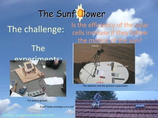 The challenge: Is the efficiency of the solar cells increase if they follow the motion of the sun? The experiments: The webcam and the gnomon experiment The  testing ground A self made prototype on a roof. [email_address] The Sunf  llower 