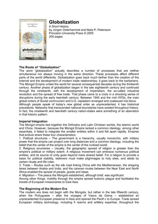 Globalization
A Short History
by Jürgen Osterhammel and Niels P. Petersson
Princeton University Press © 2005
200 pages
The Roots of “Globalization”
The word “globalization” actually describes a number of processes that are neither
simultaneous nor always moving in the same direction. These processes affect different
parts of the world differently. Globalization goes back much farther than the creation of the
Internet and the development of modern trade relationships; it goes back to the barbarians.
The Mongol Empire united the world for several consequential decades during the thirteenth
century. Another phase of globalization began in the late eighteenth century and continued
through the nineteenth, with the development of imperialism, the so-called industrial
revolution and the spread of free trade. That phase came to a crisis in a shocking series of
disruptions during the early twentieth century. Between 1945 and the mid-1970s, the main
global orders of Soviet communism and U.S. capitalism emerged and coalesced into blocs.
Although people speak of today’s new global order as unprecedented, it has historical
precedents. Networks that transcended national boundaries have existed throughout history.
In fact, the nineteenth and twentieth century nation-states were something of an aberration
in that historic pattern.
Imperial Integration
The Mongol empire tied together the Orthodox and Latin Christian worlds, the Islamic world
and China. However, because the Mongol Empire lacked a common ideology, among other
essentials, it failed to integrate the smaller entities within it and fell apart rapidly. Empires
that endure share these four characteristics:
1. Political structures – The government is a hierarchy, usually monarchic, with military
power that the empire can project over long distances and a common ideology, including the
belief that the center of the empire is the center of the civilized world.
2. Religious ecumenes – Usually, the geographic spread of religion is greater than the
empire’s political or military extent. A religious movement can embrace numerous political
entities, and its source of unity goes beyond mere shared belief. For a religion to provide a
basis for political stability, believers must make pilgrimages to holy sites, and abide by
certain rituals and life rules.
3. Trade – Routes such as the silk road linking China with the Mediterranean, the shipping
lanes between Arabia and India, and the caravan routes between the Near East and North
Africa enabled the spread of people, goods and ideas.
4. Migration – The peace the Mongols established, although brief, was significant.
Among other things, mobility through the empire spread bubonic plague and facilitated the
travels of European missionaries to East Asia.
The Beginning of the Modern Era
The modern era does not begin with the Mongols, but rather in the late fifteenth century,
when the Portuguese – after the voyages of Vasco da Gama – established an
unprecedented European presence in Asia and opened the Pacifi c to Europe. Trade spread
European military technology, including fi rearms and artillery expertise, throughout the
 