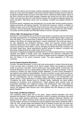 world, and the Islamic and European empires expanded simultaneously in Eurasia and the
Americas. Crops and technologies moved back and forth between Europe and the Americas.
Europeans brought horses and guns to the New World, making the Plains buffalo culture of
the Sioux, Kiowa and other tribes possible. Diseases also moved from the Old to the New
World, and may have been the most effective weapon the Europeans deployed against the
native population. Meanwhile, plants such as potatoes, tomatoes and peppers traveled to
Europe.
During this period, integration was strengthening, but usually within already existing empires,
religious ecumenes and trading networks. The world had numerous “centers” in addition to
Western Europe, such as the Ottoman Empire and China, which were autonomous and self-
contained. Only the Europeans aggressively sent travelers to learn about the other centers.
The Sultan and the Chinese court had little interest in events in Europe or elsewhere.
1750 to 1880: The Expansion of Trade
Revolutions in the Americas did not break the New World’s connections with the Old World
but rather reshaped them. For example, the colonies that revolted against Spain sought new
links with Britain. The revolutionaries of Britain’s North American colonies did not terminate
relations with Britain but instead developed a “special relationship” that continues today. In
the late eighteenth and nineteenth centuries, navies and merchant marines became
essential components of the modern state. Some of the best minds applied themselves to
naval and merchant marine affairs, such as managing the British East India Company and
the British Royal Navy. Naval organizations became centers of creativity, innovation and
technology. Shipping became a major sector of the economy.
Advances in shipping encouraged the development of a nascent global economy. As people
migrated and settled in frontier areas, they established new economic enterprises and
imported goods from home. Perhaps no indicator of global economic integration was clearer
than the linking of the world’s economic cycles. The great depression of 1873 was
worldwide.
The So-Called Industrial Revolution
The term “Industrial Revolution” is one of the most controversial in modern historical studies.
It may not have been a revolution at all. When it began, Britain was already an important
center of economic innovation, and its textile sector was already global. Furthermore, the
Industrial Revolution was not a single global process but instead many processes. It did not
proceed by imitation but rather through creative adaptation, as each country developed its
own patterns and models of industrialization. If it was a revolution, it was a slow-moving one.
Decades passed before industrial production became the norm and affected every aspect of
life. Yet industrialization had an undeniable impact, especially in the transportation and
military sectors. Using steamships on existing sailing-ship trading networks reduced costs.
Throughout the world, demand grew for Western goods, especially the heavy artillery
produced by European arms manufacturers. These weapons gave colonial rulers an
insuperable advantage over indigenous people. Rail development, often encouraged for
military purposes, helped integrate the remotest regions – although by the midnineteenth
century, the telegraph cable became even more powerful than the railroad as a force for
global integration.
Free Trade and Marxist Utopians
The nineteenth century gave rise to two great, utopian political ideologies: free trade
liberalism and Marxism. Free traders envisioned a world of prosperity and peace that would
arrive when states stopped intervening in agreements between individuals. Marxists, too,
believed that the state’s withering would mark the achievement of the communist dream.
The free traders achieved an important part of their objective when Britain abolished tariffs in
1846. By 1870, enough states had followed that all of Western Europe was one large free-
trade zone, although non-European empires did not join this movement except under
duress. Even within the British Empire, Canada and Australia retained common and
 
