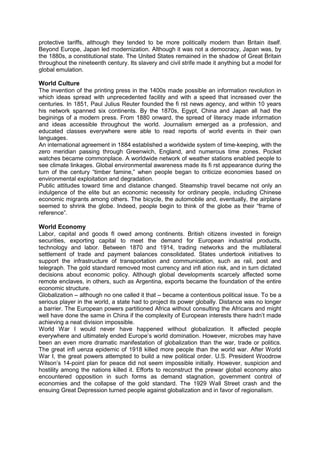 protective tariffs, although they tended to be more politically modern than Britain itself.
Beyond Europe, Japan led modernization. Although it was not a democracy, Japan was, by
the 1880s, a constitutional state. The United States remained in the shadow of Great Britain
throughout the nineteenth century. Its slavery and civil strife made it anything but a model for
global emulation.
World Culture
The invention of the printing press in the 1400s made possible an information revolution in
which ideas spread with unprecedented facility and with a speed that increased over the
centuries. In 1851, Paul Julius Reuter founded the fi rst news agency, and within 10 years
his network spanned six continents. By the 1870s, Egypt, China and Japan all had the
beginings of a modern press. From 1880 onward, the spread of literacy made information
and ideas accessible throughout the world. Journalism emerged as a profession, and
educated classes everywhere were able to read reports of world events in their own
languages.
An international agreement in 1884 established a worldwide system of time-keeping, with the
zero meridian passing through Greenwich, England, and numerous time zones. Pocket
watches became commonplace. A worldwide network of weather stations enabled people to
see climate linkages. Global environmental awareness made its fi rst appearance during the
turn of the century “timber famine,” when people began to criticize economies based on
environmental exploitation and degradation.
Public attitudes toward time and distance changed. Steamship travel became not only an
indulgence of the elite but an economic necessity for ordinary people, including Chinese
economic migrants among others. The bicycle, the automobile and, eventually, the airplane
seemed to shrink the globe. Indeed, people begin to think of the globe as their “frame of
reference”.
World Economy
Labor, capital and goods fl owed among continents. British citizens invested in foreign
securities, exporting capital to meet the demand for European industrial products,
technology and labor. Between 1870 and 1914, trading networks and the multilateral
settlement of trade and payment balances consolidated. States undertook initiatives to
support the infrastructure of transportation and communication, such as rail, post and
telegraph. The gold standard removed most currency and infl ation risk, and in turn dictated
decisions about economic policy. Although global developments scarcely affected some
remote enclaves, in others, such as Argentina, exports became the foundation of the entire
economic structure.
Globalization – although no one called it that – became a contentious political issue. To be a
serious player in the world, a state had to project its power globally. Distance was no longer
a barrier. The European powers partitioned Africa without consulting the Africans and might
well have done the same in China if the complexity of European interests there hadn’t made
achieving a neat division impossible.
World War I would never have happened without globalization. It affected people
everywhere and ultimately ended Europe’s world domination. However, microbes may have
been an even more dramatic manifestation of globalization than the war, trade or politics.
The great infl uenza epidemic of 1918 killed more people than the world war. After World
War I, the great powers attempted to build a new political order. U.S. President Woodrow
Wilson’s 14-point plan for peace did not seem impossible initially. However, suspicion and
hostility among the nations killed it. Efforts to reconstruct the prewar global economy also
encountered opposition in such forms as demand stagnation, government control of
economies and the collapse of the gold standard. The 1929 Wall Street crash and the
ensuing Great Depression turned people against globalization and in favor of regionalism.
 